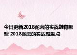 今日更新2018耐磨的实战鞋有哪些 2018耐磨的实战鞋盘点