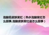 泡脚后皮肤发红（热水泡脚发红怎么回事,泡脚皮肤发红是怎么回事）