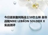 今日更新詹姆斯战士10怎么样 皇帝战靴NIKE LEBRON SOLDIER X实战测评