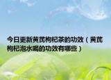 今日更新黄芪枸杞茶的功效（黄芪枸杞泡水喝的功效有哪些）
