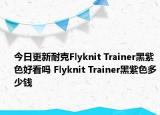 今日更新耐克Flyknit Trainer黑紫色好看吗 Flyknit Trainer黑紫色多少钱