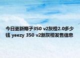 今日更新椰子350 v2灰橙2.0多少钱 yeezy 350 v2新灰橙发售信息