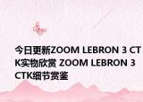 今日更新ZOOM LEBRON 3 CTK实物欣赏 ZOOM LEBRON 3 CTK细节赏鉴