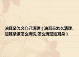 油耳朵怎么自己清理（油耳朵怎么清理,油耳朵该怎么清洗,怎么清理油耳朵）
