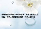 玫瑰花能和茉莉花一起泡水吗（玫瑰花和茉莉花可以一起泡水吗 玫瑰和茉莉一起泡水喝好吗）