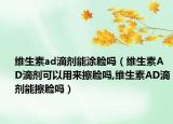 维生素ad滴剂能涂脸吗（维生素AD滴剂可以用来擦脸吗,维生素AD滴剂能擦脸吗）