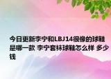 今日更新李宁和LBJ14很像的球鞋是哪一款 李宁套袜球鞋怎么样 多少钱
