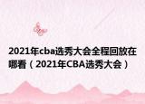 2021年cba选秀大会全程回放在哪看（2021年CBA选秀大会）