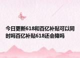 今日更新618和百亿补贴可以同时吗百亿补贴618还会降吗