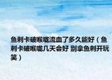 鱼刺卡破喉咙流血了多久能好（鱼刺卡破喉咙几天会好 别拿鱼刺开玩笑）