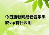 今日更新网易云音乐黑胶vip有什么用