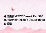 今日更新YEEZY Desert Rat 500黑白配色怎么样 椰子Desert Rat黑白价格