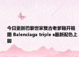 今日更新巴黎世家复古老爹鞋开箱图 Balenciaga triple s最新配色上脚