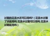 过期的花露水还可以用吗?（花露水过期了还能用吗,花露水过期可以用吗,花露水过期能用吗）