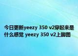 今日更新yeezy 350 v2穿起来是什么感觉 yeezy 350 v2上脚图