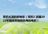 黑豹主演的新电影（黑豹2 美国2022年瑞恩库格勒执导的电影）