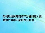 如何处理离婚时财产分割问题（离婚财产分割不配合怎么处理）