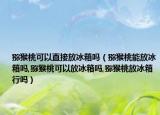猕猴桃可以直接放冰箱吗（猕猴桃能放冰箱吗,猕猴桃可以放冰箱吗,猕猴桃放冰箱行吗）