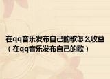 在qq音乐发布自己的歌怎么收益（在qq音乐发布自己的歌）