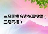 三马同槽音犹在耳视频（三马同槽）