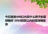 今日更新400以内买什么牌子的篮球鞋好 2019四百以内的篮球鞋推荐