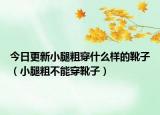 今日更新小腿粗穿什么样的靴子（小腿粗不能穿靴子）