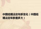中国结婚法定年龄变化（中国结婚法定年龄是多大）