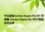 今日更新Jordan Super.Fly N7 开箱图 Jordan Super.Fly 2017新配色怎么样