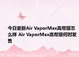 今日更新Air VaporMax高帮版怎么样 Air VaporMax高帮版何时发售