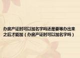 办房产证时可以加名字吗还是要等办出来之后才能加（办房产证时可以加名字吗）
