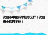 沈阳市中医药学校怎么样（沈阳市中医药学校）