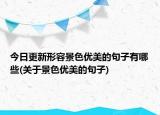 今日更新形容景色优美的句子有哪些(关于景色优美的句子)