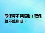 取保算不算服刑（取保算不算刑期）