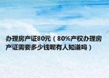 办理房产证80元（80%产权办理房产证需要多少钱呢有人知道吗）