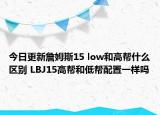 今日更新詹姆斯15 low和高帮什么区别 LBJ15高帮和低帮配置一样吗