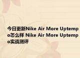 今日更新Nike Air More Uptempo怎么样 Nike Air More Uptempo实战测评
