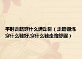 平时走路穿什么运动鞋（走路锻炼穿什么鞋好,穿什么鞋走路舒服）