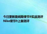 今日更新詹姆斯使节9实战测评 Nike使节9上脚测评