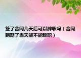 签了合同几天后可以辞职吗（合同到期了当天能不能辞职）