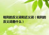 锐利的反义词和近义词（锐利的反义词是什么）