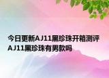 今日更新AJ11黑珍珠开箱测评 AJ11黑珍珠有男款吗
