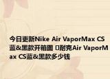今日更新Nike Air VaporMax CS蓝&黑款开箱图 ​耐克Air VaporMax CS蓝&黑款多少钱
