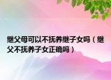 继父母可以不抚养继子女吗（继父不抚养子女正确吗）