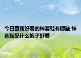 今日更新好看的袜套鞋有哪些 袜套鞋配什么裤子好看