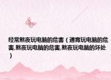经常熬夜玩电脑的危害（通宵玩电脑的危害,熬夜玩电脑的危害,熬夜玩电脑的坏处）