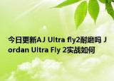 今日更新AJ Ultra fly2耐磨吗 Jordan Ultra Fly 2实战如何