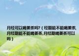 月经可以喝姜茶吗?（经期能不能喝姜茶,月经期能不能喝姜茶,月经期喝姜茶可以吗）