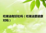 吃猪油有好处吗（吃猪油更健康对吗）