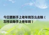 今日更新手上老年斑怎么去除（怎样去除手上老年斑）
