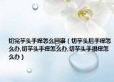 切完芋头手痒怎么回事（切芋头后手痒怎么办,切芋头手痒怎么办,切芋头手很痒怎么办）